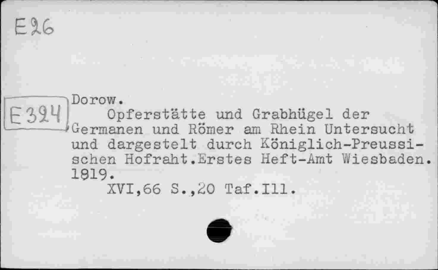 ﻿ESlfc
Езач
Dorow.
Opferstätte und Grabhügel der Germanen und Römer am Rhein Untersucht und dargestelt durch Königlich-Preussischen Hofraht.Erstes Heft-Amt Wiesbaden. 1919.
XVI,66 S.,20 Taf.111.